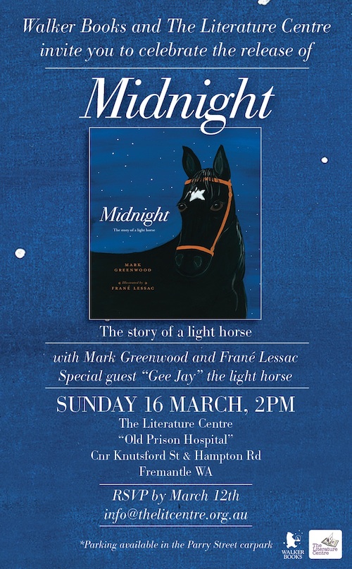 Walker Books and The Literature Centre invite you to celebrate the release of MIDNIGHT: The story of a light horse, with Mark Greenwood and Frané Lessac. Special guest: Gee Jay, the light horse. SUNDAY 16 MARCH 2014 at 2pm. At The Literature Centre, ‘Old Prison Hospital’, Cnr Knutsford St and Hampton Rd, Fremantle WA. RSVP by March 12 2014 – email info@thelitcentre.org.au (Parking available in the Parry St car park)
